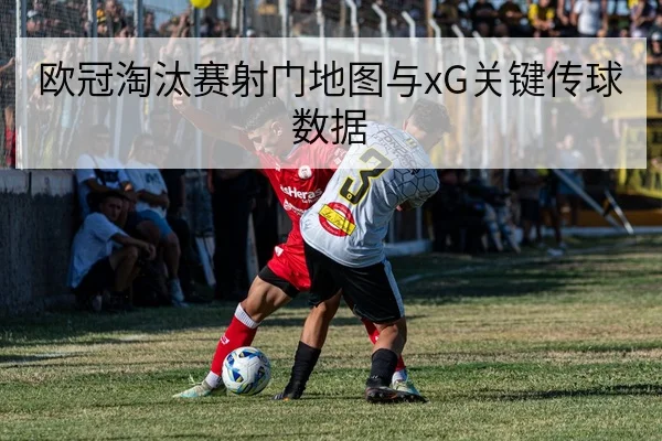 欧冠淘汰赛射门地图与xG关键传球数据